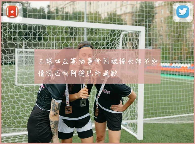 三球回应赛场事件因被撞头部不知情现已向阿德巴约道歉