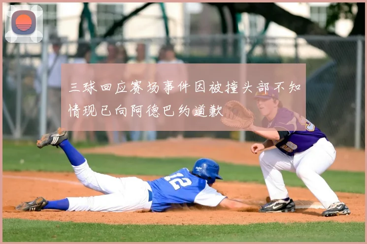 三球回应赛场事件因被撞头部不知情现已向阿德巴约道歉