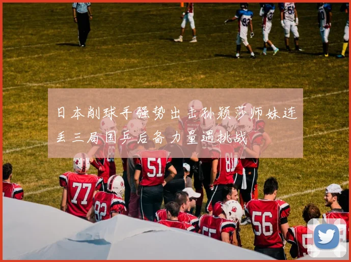 日本削球手强势出击孙颖莎师妹连丢三局国乒后备力量遇挑战